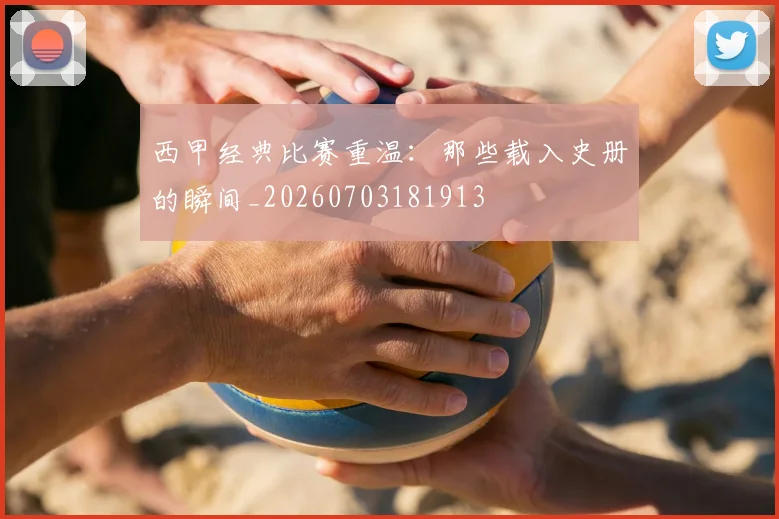 西甲经典比赛重温：那些载入史册的瞬间_20260703181913