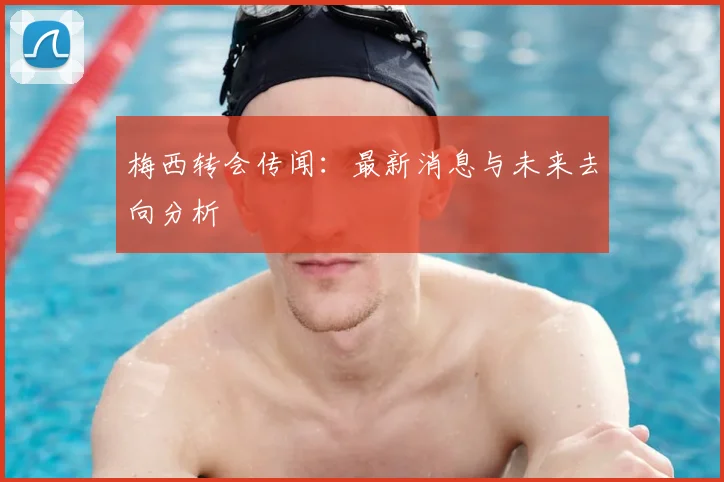 梅西转会传闻：最新消息与未来去向分析