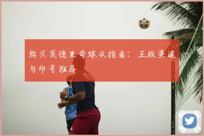 购买莫德里奇球衣指南：正版渠道与印号推荐