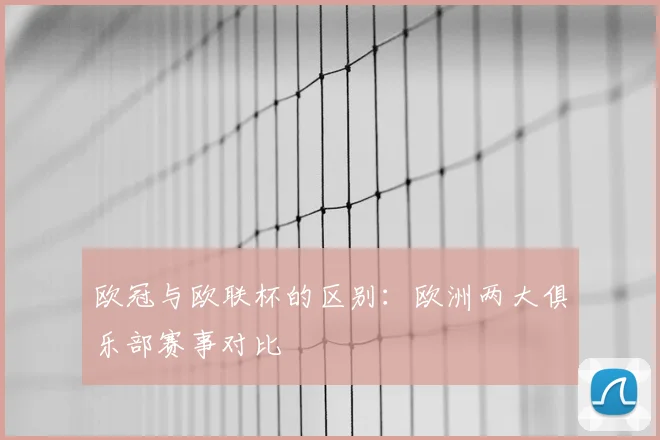 欧冠与欧联杯的区别:欧洲两大俱乐部赛事对比