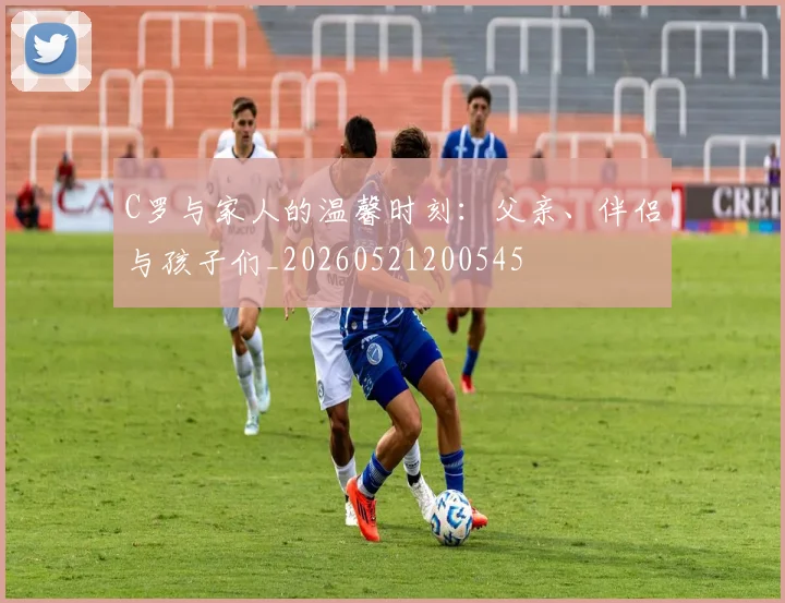 C罗与家人的温馨时刻：父亲、伴侣与孩子们_20260521200545