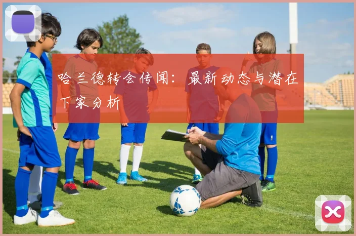 哈兰德转会传闻:最新动态与潜在下家分析